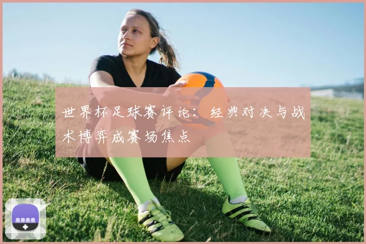 世界杯足球赛评论：经典对决与战术博弈成赛场焦点