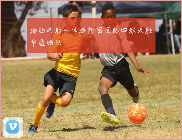 梅西两射一传迈阿密国际四球大胜华盛顿联