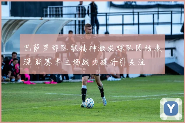 巴萨罗那队歌精神激发球队团结表现 新赛季主场战力提升引关注