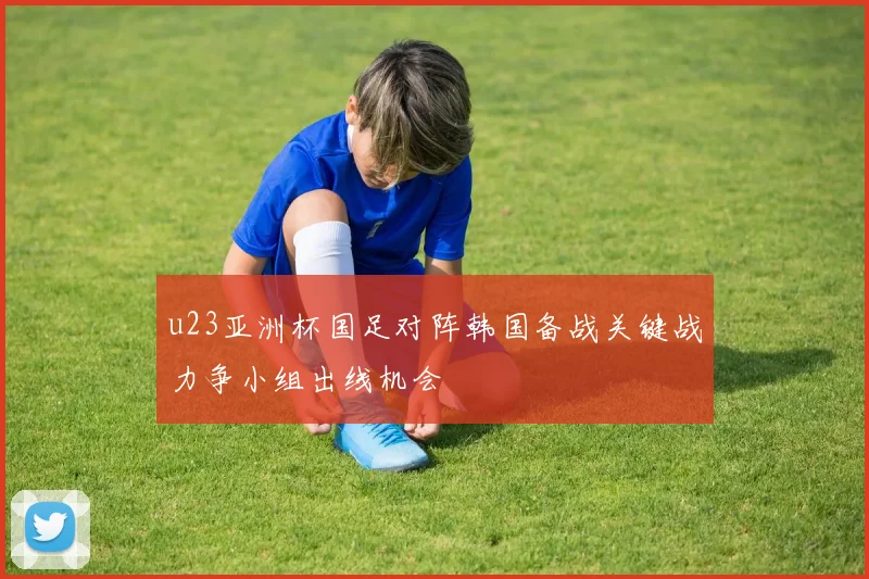 u23亚洲杯国足对阵韩国备战关键战力争小组出线机会
