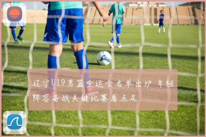 辽宁U19男篮全运会名单出炉 年轻阵容备战关键比赛看点足