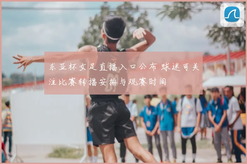 东亚杯女足直播入口公布 球迷可关注比赛转播安排与观赛时间