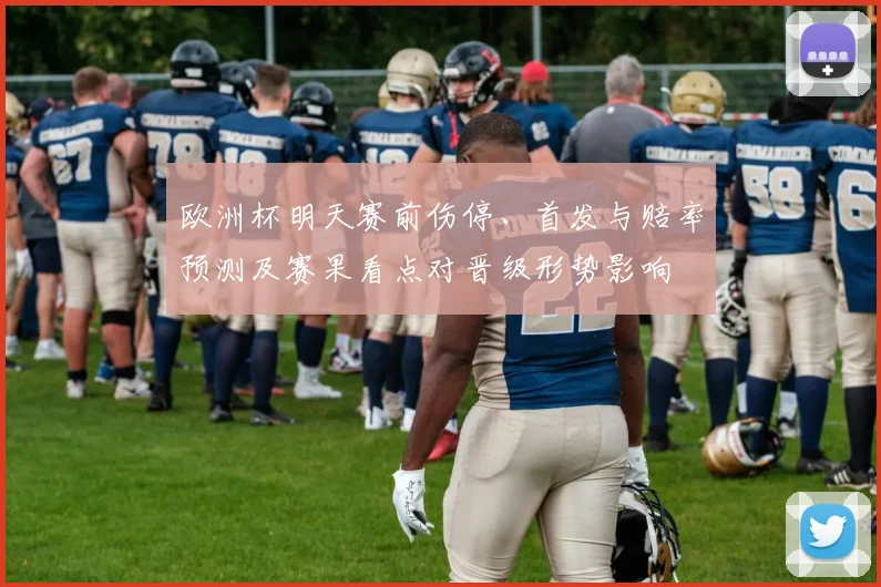 欧洲杯明天赛前伤停、首发与赔率预测及赛果看点对晋级形势影响
