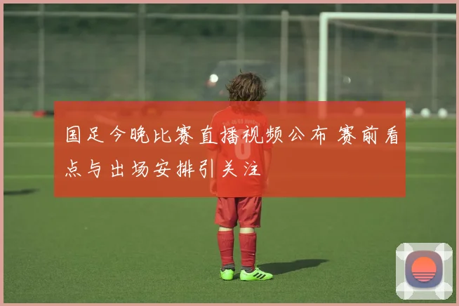 国足今晚比赛直播视频公布 赛前看点与出场安排引关注