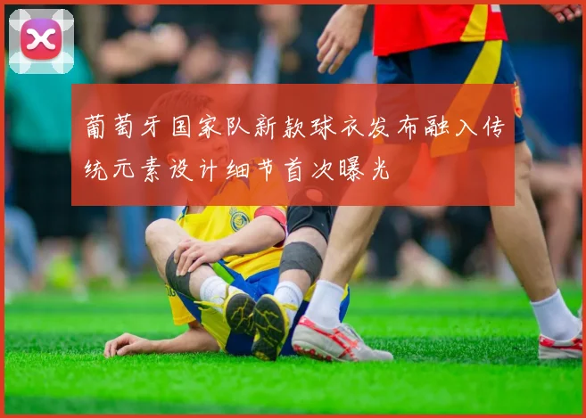 葡萄牙国家队新款球衣发布融入传统元素设计细节首次曝光