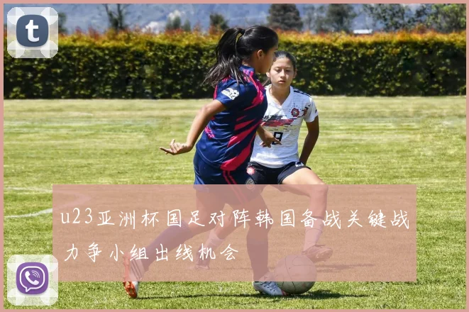 u23亚洲杯国足对阵韩国备战关键战力争小组出线机会