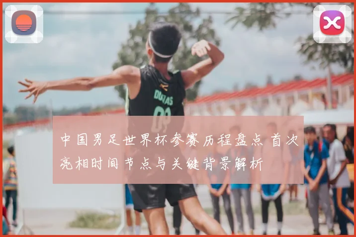 中国男足世界杯参赛历程盘点 首次亮相时间节点与关键背景解析