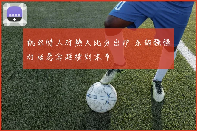 凯尔特人对热火比分出炉 东部强强对话悬念延续到末节