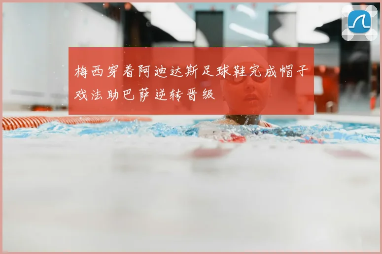 梅西穿着阿迪达斯足球鞋完成帽子戏法助巴萨逆转晋级