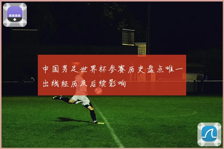 中国男足世界杯参赛历史盘点唯一出线经历及后续影响