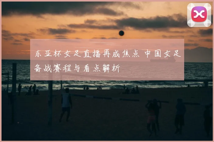 东亚杯女足直播再成焦点 中国女足备战赛程与看点解析