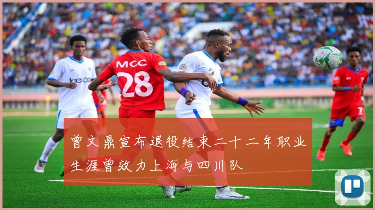 曾文鼎宣布退役结束二十二年职业生涯曾效力上海与四川队
