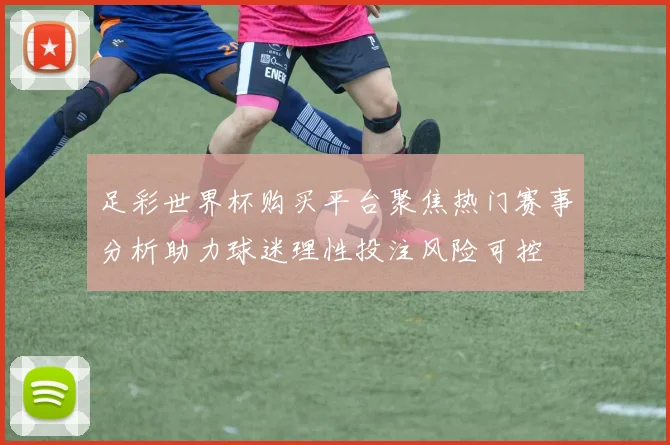 足彩世界杯购买平台聚焦热门赛事分析助力球迷理性投注风险可控