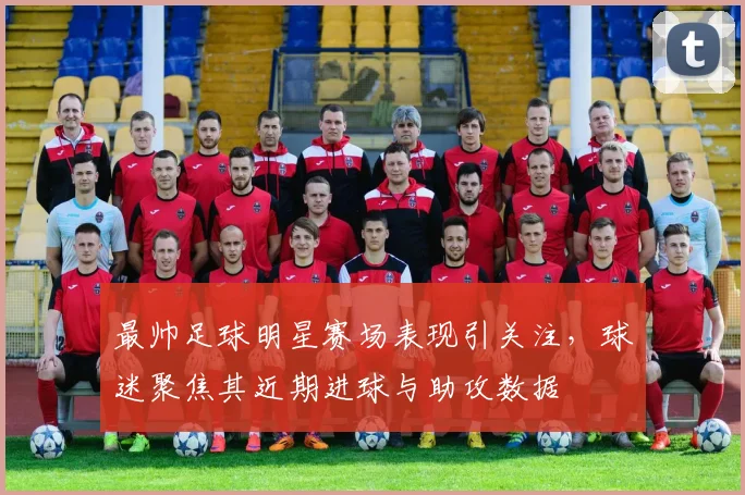 最帅足球明星赛场表现引关注，球迷聚焦其近期进球与助攻数据