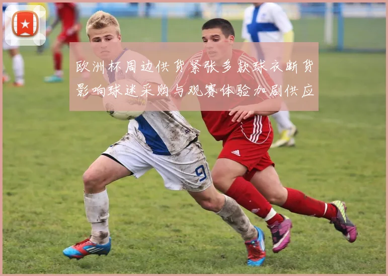 欧洲杯周边供货紧张多款球衣断货影响球迷采购与观赛体验加剧供应链压力
