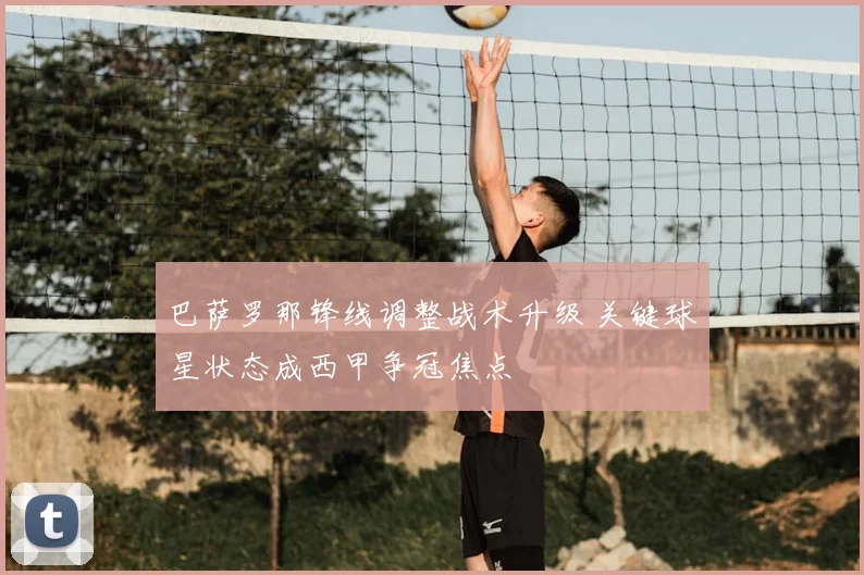 巴萨罗那锋线调整战术升级 关键球星状态成西甲争冠焦点