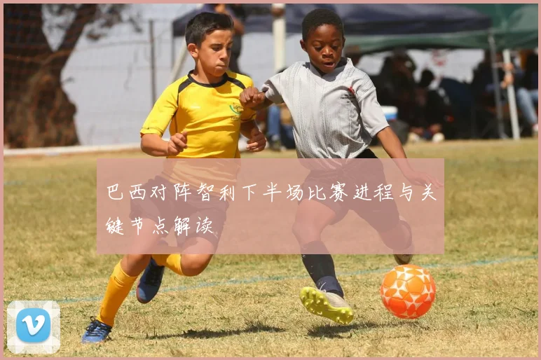 巴西对阵智利下半场比赛进程与关键节点解读